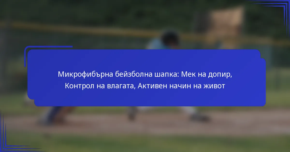 Микрофибърна бейзболна шапка: Мек на допир, Контрол на влагата, Активен начин на живот