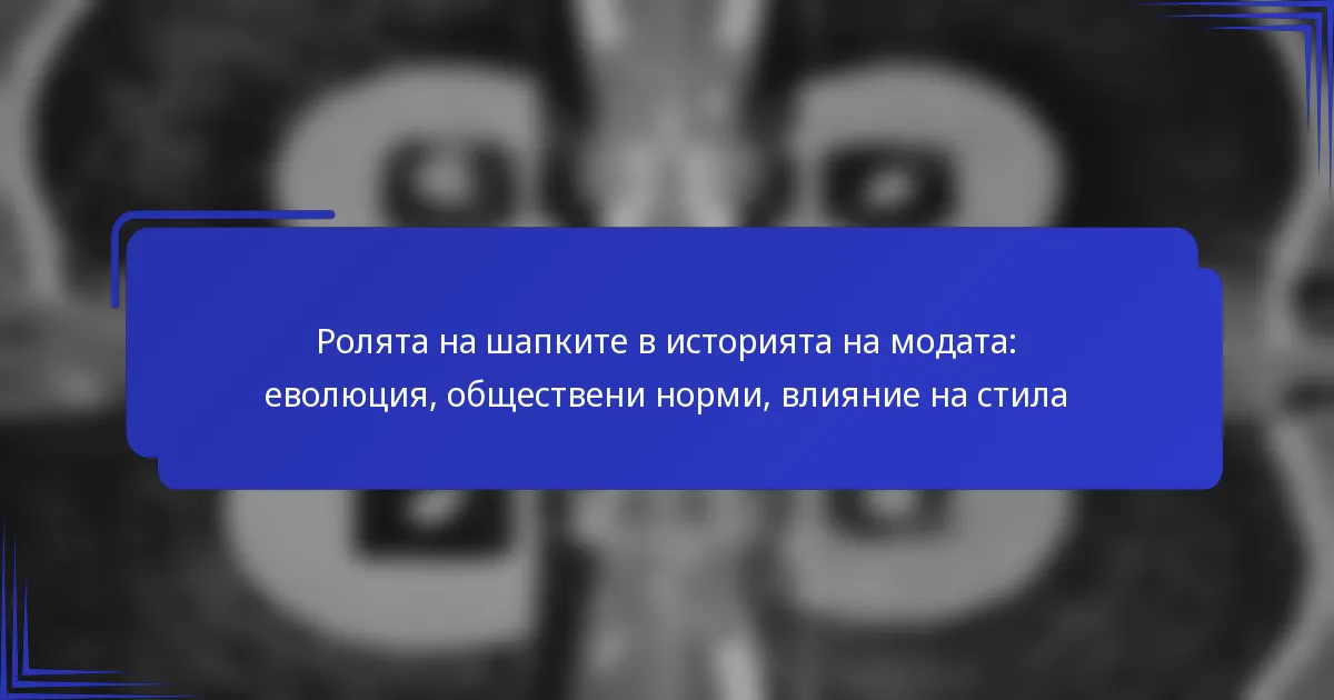 Ролята на шапките в историята на модата: еволюция, обществени норми, влияние на стила