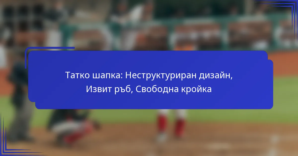Татко шапка: Неструктуриран дизайн, Извит ръб, Свободна кройка