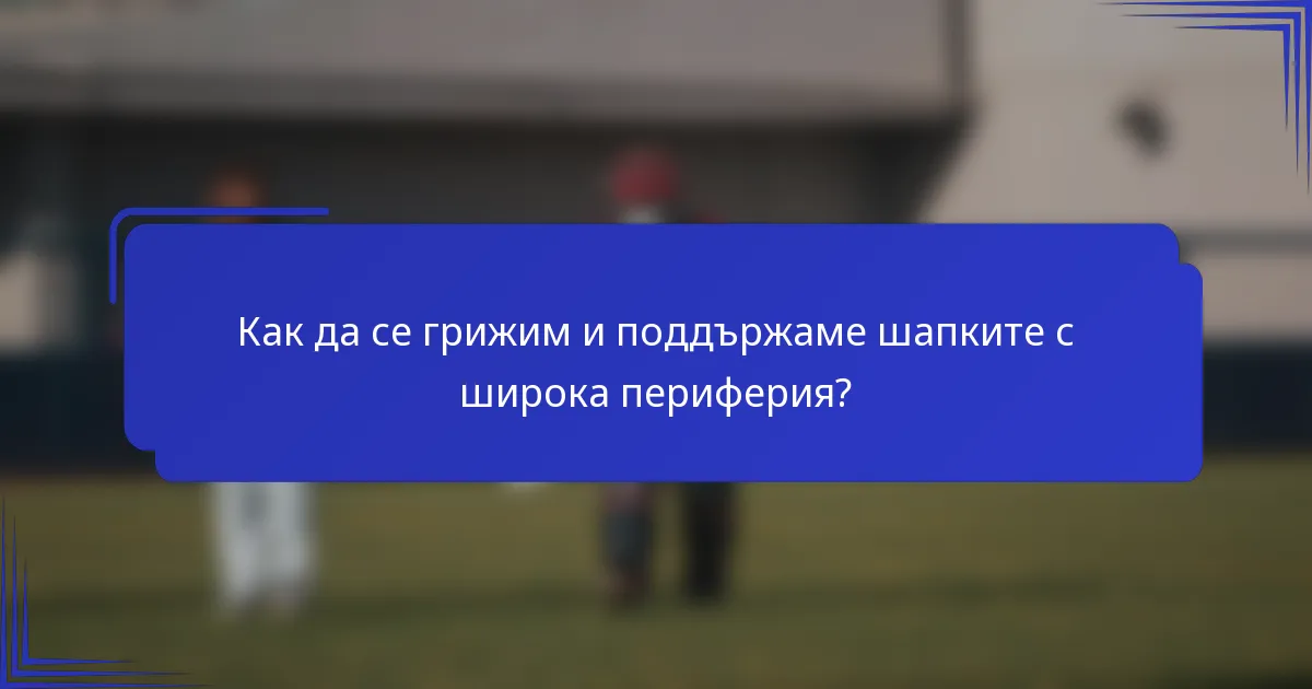 Как да се грижим и поддържаме шапките с широка периферия?