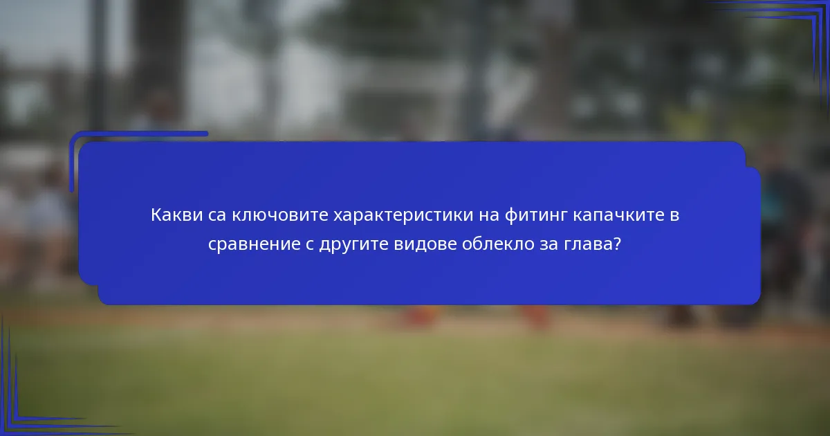 Какви са ключовите характеристики на фитинг капачките в сравнение с другите видове облекло за глава?