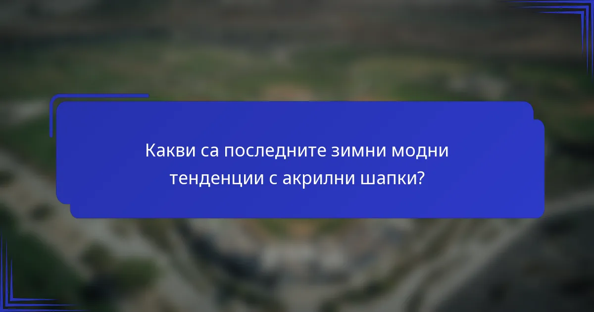 Какви са последните зимни модни тенденции с акрилни шапки?
