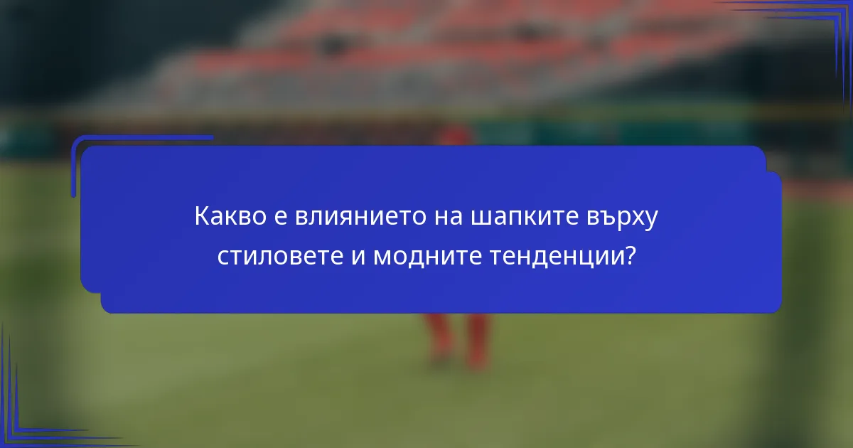 Какво е влиянието на шапките върху стиловете и модните тенденции?