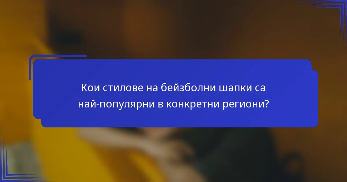 Кои стилове на бейзболни шапки са най-популярни в конкретни региони?